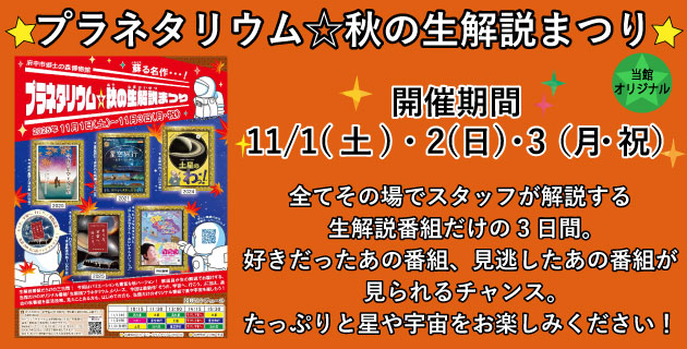 「プラネタリウム☆秋の生解説まつり」　開催期間11月1日から3日。全てその場でスタッフが解説する生解説番組だけの3日間。好きだったあの番組、見逃したあの番組が見られるチャンス。たっぷりと星や宇宙をお楽しみください。