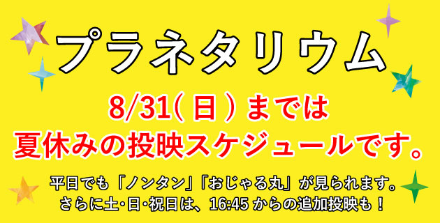 プラネタリウム　8月31日まで夏休みの投映スケジュールです。平日にも「ノンタン」「おじゃる丸」が見られます。さらに土曜日・日曜日・祝日には16時45分からの追加投映も！