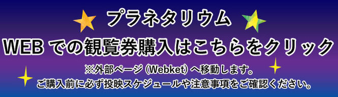 プラネタリウム　WEBでの観覧券購入はこちらをクリック　外部ページ（Webket）へ移動します。　ご購入前に必ず投映スケジュールや注意事項をご確認ください。（外部リンク・新しいウインドウで開きます）